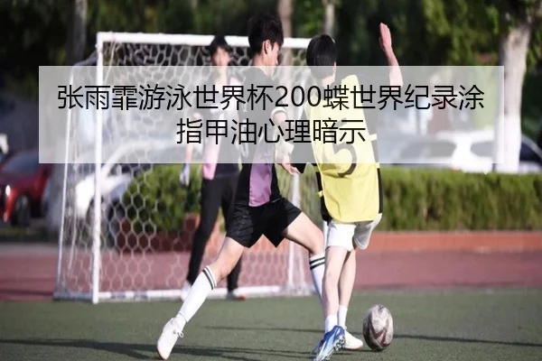 张雨霏游泳世界杯200蝶世界纪录涂指甲油心理暗示