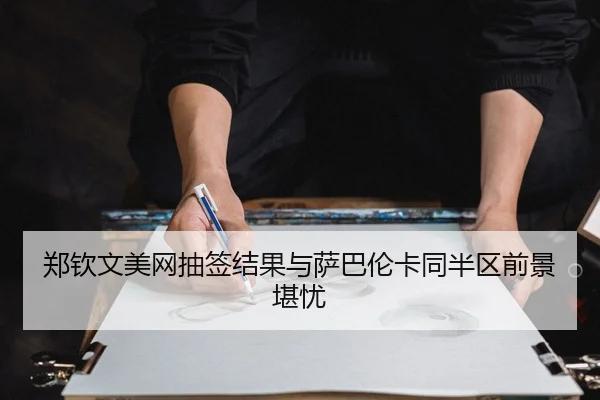 郑钦文美网抽签结果与萨巴伦卡同半区前景堪忧