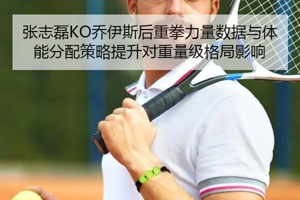 张志磊KO乔伊斯后重拳力量数据与体能分配策略提升对重量级格局影响